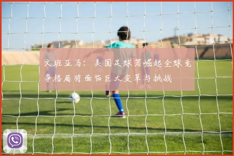 文班亚马：美国足球若崛起全球竞争格局将面临巨大变革与挑战